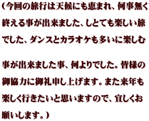 (今回の旅行は天候にも恵まれ、何事無く  終える事が出来ました、しとても楽しい旅  でした、ダンスとカラオケも多いに楽しむ   事が出来ました事、何よりでした。皆様の  御協力に御礼申し上げます。また来年も  楽しく行きたいと思いますので、宜しくお  願いします。)